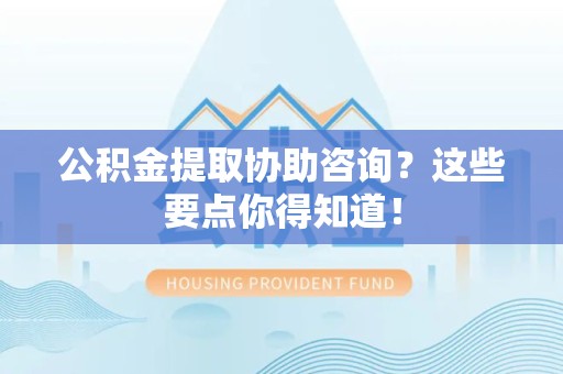 萧县公积金提取协助咨询？这些要点你得知道！