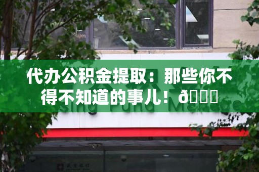 萧县代办公积金提取：那些你不得不知道的事儿！😎