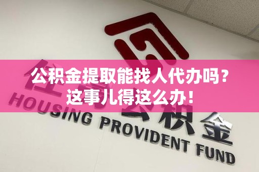 萧县公积金提取能找人代办吗？这事儿得这么办！