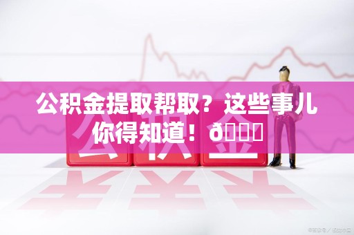 萧县公积金提取帮取？这些事儿你得知道！😎