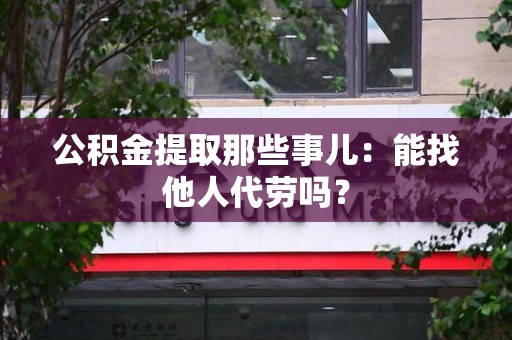 萧县公积金提取那些事儿：能找他人代劳吗？